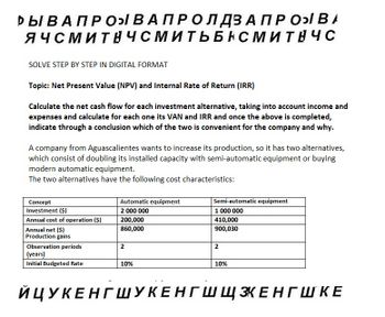 РЫ В А ПРО В А П Р О Л ДЗАПРОВА
ЯЧСМИТНЧСМИТЬБНСМИТНЧС
SOLVE STEP BY STEP IN DIGITAL FORMAT
Topic: Net Present Value (NPV) and Internal Rate of Return (IRR)
Calculate the net cash flow for each investment alternative, taking into account income and
expenses and calculate for each one its VAN and IRR and once the above is completed,
indicate through a conclusion which of the two is convenient for the company and why.
A company from Aguascalientes wants to increase its production, so it has two alternatives,
which consist of doubling its installed capacity with semi-automatic equipment or buying
modern automatic equipment.
The two alternatives have the following cost characteristics:
Concept
Investment ($)
Annual cost of operation ($)
Annual net ($)
Production gains
Observation periods
(years)
Initial Budgeted Rate
Automatic equipment
2 000 000
200,000
860,000
2
10%
Semi-automatic equipment
1 000 000
410,000
900,030
2
10%
ЙЦУКЕНГШУКЕНГ Ш ЩЗКЕНГШКЕ