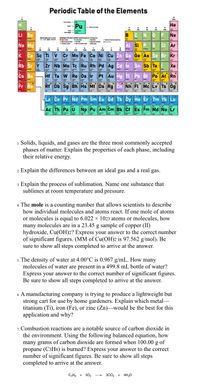 Periodic Table of the Elements
Pu
Не
Li Be
B
NO
Ne
Na Mg
Si P s Ci Ar
vin
Cr Mn Fe Co Ni Cu Zn Ga Ge As Se Br Kr
Rb Sr Y zr Nb Mo Te Ru Rh Pd Ag cd in Sn Sb Te
H ta w Re os ir Pt Au Hg Pb Bi Po At Rn
Db So Bh Hs Mi Ds Rg Cn Nh Fl Mc Lv Ts og
Ca Sc Ti V
Žn
Xe
Cs Ba
Fr Ra
La Ce Pr Nd Pm Sm Eu Gd Tb Dy Ho Er Tm Yb Lu
Ac Th Pa U Np Pu Am Cm Bk Cf Es Fm Md No Lr
1. Solids, liquids, and gases are the three most commonly accepted
phases of matter. Explain the properties of each phase, including
their relative energy.
Explain the differences between an ideal gas and a real gas.
3. Explain the process of sublimation. Name one substance that
sublimes at room temperature and pressure.
4. The mole is a counting number that allows scientists to describe
how individual molecules and atoms react. If one mole of atoms
or molecules is equal to 6.022 × 1023 atoms or molecules, how
many molecules are in a 23.45 g sample of copper (II)
hydroxide, Cu(OH)2? Express your answer to the correct number
of significant figures. (MM of Cu(OH)2 is 97.562 g/mol). Be
sure to show all steps completed to arrive at the answer.
. The density of water at 4.00°C is 0.967 g/mL. How many
molecules of water are present in a 499.8 mL bottle of water?
Express your answer to the correct number of significant figures.
Be sure
show all steps completed to arrive at the answer.
6. A manufacturing company is trying to produce a lightweight but
strong cart for use by home gardeners. Explain which metal-
titanium (Ti), iron (Fe), or zinc (Zn)–would be the best for this
application and why?
.Combustion reactions are a notable source of carbon dioxide in
the environment. Using the following balanced equation, how
many grams of carbon dioxide are formed when 100.00 g of
propane (C3H8) is burned? Express your answer to the correct
number of significant figures. Be sure to show all steps
completed to arrive at the answer.
C3Ha + 502 -
3C0, + 4H,O
