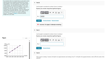 As a summer intern at a research lab, you are given a long
solenoid that has two separate windings that are wound
close together, in the same direction, on the same hollow
cylindrical form. You must determine the number of turns
in each winding. The solenoid has length L = 43.0 cm
and diameter 2.80 cm. You let a 2.00-mA current flow in
winding 1 and vary the current I in winding 2; both
currents flow in the same direction. Then you measure the
magnetic-field magnitude B at the center of the solenoid
as a function of I. You plot your results as BL/μ
versus I. The graph in (Figure 1) shows the best-fit
straight line to your data.
Part B
Use the graph to calculate the number of turns in winding 1.
Express your answer using three significant figures.
ΕΠΙ ΑΣΦ
VAΣ
N₁ 4000
?
Figure
BL/P (A)
1 of 1
16.00
12.00
8.00
4.00
0.00
I (mA)
0.00 1.00 2.00 3.00 4.00 5.00 6.00
Submit Previous Answers Request Answer
× Incorrect; Try Again; 5 attempts remaining
Part C
Use the graph to calculate the number of turns in winding 2.
Express your answer using three significant figures.
ΕΧΕΙ ΑΣΦ
VAΣ+
?
N₂ =
Submit
Request Answer
Part D
If the current in winding 1 remains 2.00 mA in its original direction and winding 2 has I = 5.00 mA in the opposite direction, what is B at the center of the
solenoid?