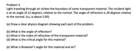 Problem 3
Light traveling through air strikes the boundary of some transparent material. The incident light
is at an angle of 12 degrees, relative to the normal. The angle of refraction is 26 degrees relative
to the normal. (nair is about 1.00)
(a) Draw a clear physics diagram showing each part of the problem.
(b) What is the angle of reflection?
(c) What is the index of refraction of the transparent material?
(d) What is the critical angle for this material?
(e) What is Brewster's angle for this material and air?
