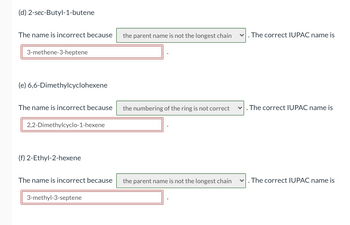 **(d) 2-sec-Butyl-1-butene**

The name is incorrect because the parent name is not the longest chain. The correct IUPAC name is 3-methene-3-heptene.

**(e) 6,6-Dimethylcyclohexene**

The name is incorrect because the numbering of the ring is not correct. The correct IUPAC name is 2,2-Dimethylcyclo-1-hexene.

**(f) 2-Ethyl-2-hexene**

The name is incorrect because the parent name is not the longest chain. The correct IUPAC name is 3-methyl-3-septene.