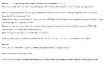 Exercise 15 - 12 (Algo) Lessee; finance lease; effect on financial statements [LO15-2]
At January 1, 2024, Café Med leased restaurant equipment from Crescent Corporation under a nine-year lease agreement.
The lease agreement specifies annual payments of $30,000 beginning January 1, 2024, the beginning of the lease, and on each
December 31 thereafter through 2031.
The equipment was acquired recently by Crescent at a cost of $225,000 (its fair value) and was expected to have a useful life of 12 years
with no salvage value at the end of its life.
Because the lease term is only 9 years, the asset does have an expected residual value at the end of the lease term of $127,481.
Crescent seeks a 12% return on its lease investments.
By this arrangement, the lease is deemed to be a finance lease.
Note: Use tables, Excel, or a financial calculator. (FV of $1, PV of $1, FVA of S1, PVA of $1, FVAD of $1 and PVAD of $1)
Required:
What will be the effect of the lease on Café Med's earnings for the first year (ignore taxes)?
Note: Enter decreases with negative sign.
What will be the balances in the balance sheet accounts related to the lease at the end of the first year for Café Med (ignore taxes)?