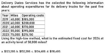 Delivery Dudes Services has the collected the following information
about operating expenditures for its delivery trucks for the past five
years:
Year Miles Operating costs
2019 45,000 $185,000
2020 60,000 $200,000
2021 40,000 $170,000
2022 55,000 $195,000
2023 75,000 $215,150
Using the high-low method, what is the estimated fixed cost for 2024 at
an activity level of 50,000 miles?
a. $123,200. b. $152,200. c. $134,600. d. $118,400.