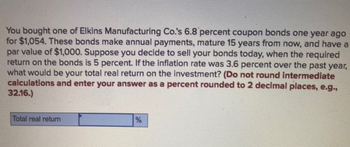 You bought one of Elkins Manufacturing Co.'s 6.8 percent coupon bonds one year ago
for $1,054. These bonds make annual payments, mature 15 years from now, and have a
par value of $1,000. Suppose you decide to sell your bonds today, when the required
return on the bonds is 5 percent. If the inflation rate was 3.6 percent over the past year,
what would be your total real return on the investment? (Do not round intermediate
calculations and enter your answer as a percent rounded to 2 decimal places, e.g.,
32.16.)
Total real return
%