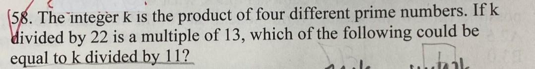 58. The integer k is the product of four different prime numbers. If k
divided by 22 is a multiple of 13, which of the following could be
equal to k divided by 11?
