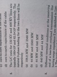 (c) core-to-core capacit
I0
(d) core-to-earth capacitance of the cable
The L/C ratio for 132 KV and 400 KV lines are
typically 160x10° and 62.5×10° respectívely. The
natural 3-phase loading for the two lines will be
respectively
2.
(a) 108.9 MW and 2560 MW
(b) 44 MW and 2560 MW
(c) 44 MW and 640 MW
(d) 640 MW and 44 MW
Different terminal conditions at the receiving
end of a loss-less overhead transmission line
3.
having surge impedance Z are sketched in List-
I. The incidont
