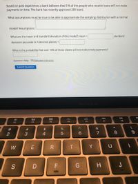 Based on past experience, a bank believes that 9 % of the people who receive loans will not make
payments on time. The bank has recently approved 200 loans.
What assumptions must be true to be able to approximate the sampling distribution with a normal
model? Assumptions:
What are the mean and standard deviation of this model? mean =
standard
deviation (accurate to 3 decimal places) =
What is the probability that over 10% of these clients will not make timely payments?
Question Help: Message instructor
Submit Question
MacRook Air
888
F5
F6
F7
F8
F2
F3
F4
*
@
$
%
&
4
7
8.
W
T
Y
S
ーの
# 3
