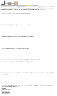 A block with mass m = 14 kg rests on a frictionless table and is accelerated by a spring with spring constant k = 4067 N/m
after being compressed a distance x, = 0.544 m from the spring's unstretched length. The floor is frictionless except for
a rough patch a distance d = 2.6 m long. For this rough path, the coefficient of friction is H, = 0.43.
1) How much work is done by the spring as it accelerates the block?
2) What is the speed of the block right after it leaves the spring?
3) How much work is done by friction as the block crosses the rough spot?
4) What is the speed of the block after it passes the rough spot?
5) Instead, the spring is only compressed a distance x, = 0.159 m before being released.
How far into the rough path does the block slide before coming to rest?
6) What distance does the spring need to be compressed so that the block will just barely make it past the rough patch
when released?
7) If the spring was compressed three times farther and then the block is released, the work done on the block by the
spring as it accelerates the block is:
the same
three times greater
three times less
nine times greater
O nine times less

