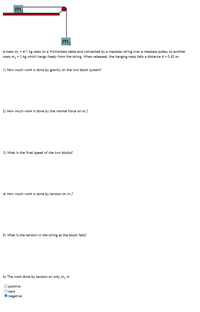 m.
m
A mass m, = 4.1 kg rests on a frictionless table and connected by a massless string over a massless pulley to another
mass m, = 3 kg which hangs freely from the string. When released, the hanging mass falls a distance d = 0.83 m.
1) How much work is done by gravity on the two block system?
2) How much work is done by the normal force on m,?
3) What is the final speed of the two blocks?
4) How much work is done by tension on m,?
5) What is the tension in the string as the block falls?
6) The work done by tension on only m, is:
O posítive
zero
negative
