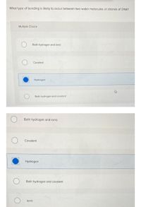 What type of bonding is likely to occur between two water molecules or strands of DNA?
Multiple Choice
Both hydrogen and ionic
Covalent
Hydrogen
Both hydrogen and covalent
Both hydrogen and ionic
Covalent
Hydrogen
Both hydrogen and covalent
lonic
