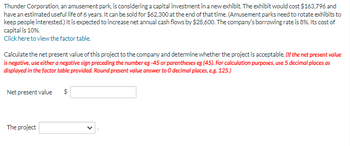 **Thunder Corporation Investment Analysis**

Thunder Corporation, an amusement park, is considering investing in a new exhibit. The costs and financial details are as follows:

- **Initial Cost of Exhibit:** $163,796
- **Estimated Useful Life:** 6 years
- **Salvage Value at End of Useful Life:** $62,300

The park expects that the new exhibit will increase net annual cash flows by $28,600. 

**Financial Rates:**

- **Borrowing Rate:** 8%
- **Cost of Capital:** 10%

A factor table is available for calculating the present value factors. 

**Objective:**  
Calculate the net present value (NPV) to determine project viability. If the NPV is negative, indicate using either a negative sign preceding the number (e.g., -45) or parentheses (e.g., (45)). Calculations should be made using factors rounded to five decimal places. The final present value answer should be rounded to 0 decimal places (e.g., 125).

**Inputs Required:**

1. **Net Present Value (NPV):** 
   - Input field for NPV calculation result.

2. **Project Decision:**
   - Dropdown for selecting the project's approval status based on NPV.

This analysis will help decide whether the investment is viable and should be undertaken by Thunder Corporation.