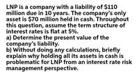 LNP is a company with a liability of $110
million due in 10 years. The company's only
asset is $70 million held in cash. Throughout
this question, assume the term structure of
interest rates is flat at 5%.
a) Determine the present value of the
company's liability.
b) Without doing any calculations, briefly
explain why holding all its assets in cash is
problematic for LNP from an interest rate risk
management perspective.
