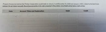 Prepare the journal entries that Timber Corporation would make on January 1 and December 31, 2020 and January 1, 2021, related to the bond issue.
entered. Do not indent manually. Record journal entries in the order presented in the problem. List all debit entries before credit entries.)
Date
Account Titles and Explanation
Debit
Credit