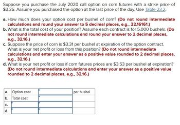 Suppose you purchase the July 2020 call option on corn futures with a strike price of
$3.35. Assume you purchased the option at the last price of the day. Use Table 23.2.
a. How much does your option cost per bushel of corn? (Do not round intermediate
calculations and round your answer to 5 decimal places, e.g., 32.16161.)
b. What is the total cost of your position? Assume each contract is for 5,000 bushels. (Do
not round intermediate calculations and round your answer to 2 decimal places,
e.g., 32.16.)
c. Suppose the price of corn is $3.31 per bushel at expiration of the option contract.
What is your net profit or loss from this position? (Do not round intermediate
calculations and enter your answer as a positive value rounded to 2 decimal places,
e.g., 32.16.)
d. What is your net profit or loss if corn futures prices are $3.53 per bushel at expiration?
(Do not round intermediate calculations and enter your answer as a positive value
rounded to 2 decimal places, e.g., 32.16.)
a. Option cost
b. Total cost
C.
d.
per bushel