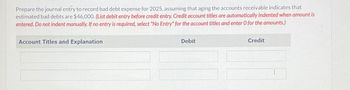 Prepare the journal entry to record bad debt expense for 2025, assuming that aging the accounts receivable indicates that
estimated bad debts are $46,000. (List debit entry before credit entry. Credit account titles are automatically indented when amount is
entered. Do not indent manually. If no entry is required, select "No Entry" for the account titles and enter O for the amounts.)
Account Titles and Explanation
Debit
Credit