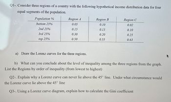 Q1-. Consider three regions of a country with the following hypothetical income distribution data for four
equal segments of the population.
Population %
Region A
Region B
Region C
bottom 25%
0.05
0.10
0.02
2nd 25%
0.15
0.15
0.10
3rd 25%
0.30
0.20
0.25
top 25%
0.50
0.55
0.63
a) Draw the Lorenz curves for the three regions.
b) What can you conclude about the level of inequality among the three regions from the graph.
List the Regions by order of inequality (from lowest to highest)
Q2-. Explain why a Lorenz curve can never lie above the 45° line. Under what circumstance would
the Lorenz curve lie above the 45° line
Q3-. Using a Lorenz curve diagram, explain how to calculate the Gini coefficient