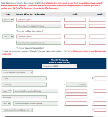 Record adjusting entries for depreciation for 2023. (List all debit entries before credit entries. Credit account titles are automatically
indented when amount is entered. Do not indent manually. Record journal entries in the order presented in the problem. If no entry is
required, select "No Entry" for the account titles and enter O for the amounts.)
Date
Dec. 31
Dec. 31
Land
Buildings
Account Titles and Explanation
Less
Depletion Expense
Equipment
Accumulated Depreciation-Buildings
(To record building depreciation)
Property Plant and Equipment
Depletion Expense
Accumulated Depreciation-Equipment
(To record equipment deprecition)
Prepare the plant assets section of Flounder's balance sheet at December 31, 2023. (List Plant Assets in order of Land, Buildings and
Equipment.)
Accumulated Depreciation-Buildings
Less V: Accumulated Depreciation-Equipment
Total Property Plant and Equipment
10 00
Flounder Company
Balance Sheet (Partial)
December 31, 2023
Debit
LA
LOCO
27650000
Credit
tA