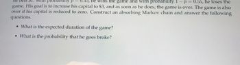 ne bets $1.
0.45, he wins the game and with probability 1 - p = 0.55, he loses the
game. His goal is to increase his capital to $3, and as soon as he does, the game is over. The game is also
over if his capital is reduced to zero. Construct an absorbing Markov chain and answer the following
questions.
• What is the expected duration of the game?
• What is the probability that he goes broke?