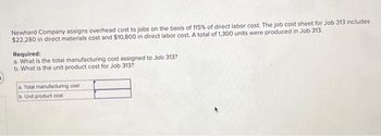 Newhard Company assigns overhead cost to jobs on the basis of 115% of direct labor cost. The job cost sheet for Job 313 includes
$22,280 in direct materials cost and $10,800 in direct labor cost. A total of 1,300 units were produced in Job 313.
Required:
a. What is the total manufacturing cost assigned to Job 313?
b. What is the unit product cost for Job 313?
a. Total manufacturing cost
b. Unit product cost