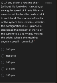 Q1. A boy sits on a rotating chair
(without friction) which is rotating at
an angular speed of 2 rev/s. His arms
are outstretched and he holds a brick
in each hand. The moment of inertia
of the system (boy + bricks + chair) in
this configuration is 5.0 kg.m^2. He
decreased the moment of inertia of
the system to 2.5 kg m^2 by moving
the bricks. What is the resulting
angular speed in rpm units? *

