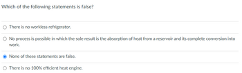 Which of the following statements is false?
O There is no workless refrigerator.
O No process is possible in which the sole result is the absorption of heat from a reservoir and its complete conversion into
work.
O None of these statements are false.
O There is no 100% efficient heat engine.