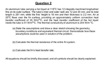 Question 2
An aluminium tube carrying a hot liquid at 118°C has 12 integrally machined longitudinal
fins on its outer surface. The tube's inner and outer radii are 12 and 20 mm, and its total
length is 281 mm, while the fins' height is 18 mm and their thickness is 2.2 mm. Air at
25°C flows over the fin surface, providing an approximately uniform convection heat
transfer coefficient of 35 W/m2°C, and the heat transfer coefficient of the hot liquid
inside the tube is 51 W/m2°C. The thermal conductivity of aluminium 204 W/m °C.
(a) State the assumptions and draw a clear sketch showing the geometry,
boundary conditions and equivalent thermal circuit. Demonstrate how these
assumptions could be used in solution of the problem.
(b) Calculate the thermal resistance of the entire fin system.
(c) Calculate the fin's heat transfer rate.
All equations should be briefly discussed, and all symbols should be clearly explained.