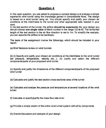 Question 4
In this open question, you are asked to propose a concept design and analyse a simple
supersonic wind tunnel using the knowledge gained in compressible flows. The design
is based on a wind tunnel using air. You should specify and justify your chosen air
conditions at the inlet/intake to the tunnel and other appropriate data needed in your
work.
In the test section of the tunnel, the airflow should be supersonic (for your design you
should choose one single value of Mach number in the range 1.2 to 5). The horizontal
length of the test section in the air flow direction is set to 1m. To simplify the analysis,
you can assume the airflow to be isentropic.
The tasks of the assignment involve the followings, which should be included in your
report:
(a) Brief literature review on wind tunnels
(b) (i) Specify and justify your chosen air conditions at the inlet/intake to the wind tunnel
(air pressure, temperature, velocity etc...). (ii) Justify and select the different
components/parts of your proposed wind tunnel.
(c) Specify and justify the dimensions of the different components/parts of the proposed
wind tunnel
(d) Calculate and justify the test section cross-sectional area of the tunnel
(e) Calculate and analyse the pressure and temperature at several locations of the wind
tunnel
(f) Calculate or specify/justify the mass flow rate of air
(g) Provide a simple sketch of the entire wind tunnel system with all its components
(h) Overall discussion and analysis of your design