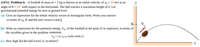 (14%) Problem 6: A football of mass m = 1 kg is thrown at an initial velocity of vo = 19 m/s at an
angle of 0 = 31° with respect to the horizontal. The ball reaches a maximum height of h. Let
gravitational potential energy be zero at ground level.
(a) Give an expression for the initial velocity vector in rectangular form. Write your answer
in terms of vo, 0, and the unit vectors i and j.
(b) Write an expression for the potential energy, Ug, of the football at the peak of its trajectory, in terms of
the variables given in the problem statement.
Ug = (m vo Vo sin(0) sin(0) )/2
(c) How high did the ball travel, h, in meters?
