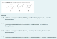 Choose the CORRECT IUPAC names for the following chemical compounds.
но
II
II
Select one:
Оа.
| = 6-bromo-4-isopropylhexan-3-ol; II = 2,6-diethyl-4,4-difluoro-3-methylheptane; III = 1-bromo-3,4-
diiodocyclohexane
Ob.
| = 6-bromo-4-isopropylhexen-3-ol; II = 5,5-difluoro-3,4,7-trimethylnonane; III = 5-bromo-1,2-
diiodocyclohexane
О с.
| = 1-bromo-4-isopropylhexen-5-ol; II = 2-ethyl-3,6-dimethyl-4,4-difluorooctane; III = 1-bromo-3,4-
diiodocyclohexane
d.
| = 6-bromo-4-isopropylhexan-3-ol; II =5,5-difluoro-3,4,7-trimethylnonane; III = 4-bromo-1,2-diiodocyclohexane
