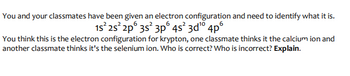 You and your classmates have been given an electron configuration and need to identify what it is.
15² 25² 2p 3s² 3p 4s²3d¹⁰4pº
You think this is the electron configuration for krypton, one classmate thinks it the calcium ion and
another classmate thinks it's the selenium ion. Who is correct? Who is incorrect? Explain.