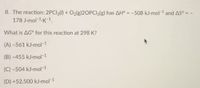 8. The reaction: 2PCI3() + O2(g)20PCI3(g) has AH° = -508 kJ-mol-1 and AS° = -
178 J-mol-1-K-1,
What is AG° for this reaction at 298 K?
(A) -561 kJ-mol-1
(B) -455 kJ-mol-1
(C) -504 kJ-mol-1
(D) +52,500 kJ-mol-1
