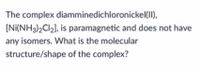 The complex diamminedichloronickel(II),
(Ni(NH3)2CI2], is paramagnetic and does not have
any isomers. What is the molecular
structure/shape of the complex?
