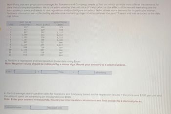 Mark Price, the new productions manager for Speakers and Company, needs to find out which variable most affects the demand for
their line of company speakers. He is uncertain whether the unit price of the product or the effects of increased marketing are the
main drivers in sales and wants to use regression analysis to figure out which factor drives more demand for its particular market.
Pertinent information was collected by an extensive marketing project that lasted over the past 12 years and was reduced to the data
that follow:
HEERLESENE
YEAR
1
2
9
10
11
12
UNIT SALES
(THOUSANDS)
397
697
897
1,280
1,154
1,187
897
1,117
990
y bar:
1,333
925
819
PRICE $/UNIT
281
220
207
211
220
208
217
205
Forecasted sales
219
207
220
237
+
ADVERTISING
($000)
575
828
a. Perform a regression analysis based on these data using Excel.
Note: Negative values should be indicated by a minus sign. Round your answers to 4 decimal places.
1,117
1,412
1,215
1,280
906
1,117
707
906
707
684
Price
+
c. Predict average yearly speaker sales for Speakers and Company based on the regression results if the price was $297 per unit and
the amount spent on advertising (in thousands) was $896.
Note: Enter your answer in thousands. Round your intermediate calculations and final answer to 2 decimal places.
thousand units
advertising