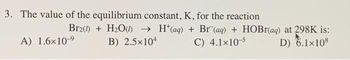 3. The value of the equilibrium constant, K, for the reaction
A) 1.6×10-⁹
Br2(0)+ H₂O()→ H(aq) + Br (aq) + HOBr(aq) at 298K is:
B) 2.5×104
C) 4.1x10-5
D) 6.1×108