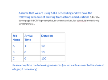 A
B
Assume that we are using STCF scheduling and we have the
following schedule of arriving transactions and durations 3. Per the
book (page 6) SCTF is preemptive, so when A arrives, it's schedule immediately
(preempting B).
Job
Name Time
с
Arrival
1
0
0
Duration
10
13
100
Please complete the following measures (round each answer to the closest
integer, if necessary)