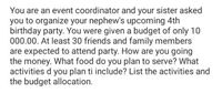 You are an event coordinator and your sister asked
you to organize your nephew's upcoming 4th
birthday party. You were given a budget of only 10
000.00. At least 30 friends and family members
are expected to attend party. How are you going
the money. What food do you plan to serve? What
activities d you plan ti include? List the activities and
the budget allocation.
