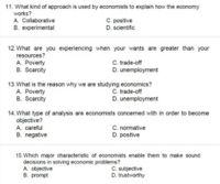 11. What kind of approach is used by economists to explain how the economy
works?
A. Collaborative
B. experimental
C. positive
D. scientific
12. What are you experiencing when your wants are greater than your
resources?
A. Poverty
B. Scarcity
C. trade-off
D. unemployment
13. What is the reason why we are studying economics?
A. Poverty
B. Scarcity
C. trade-off
D. unemployment
14. What type of analysis are economists concerned with in order to become
objective?
A. careful
B. negative
C. normative
D. positive
15. Which major characteristic of economists enable them to make sound
decisions in solving economic problems?
A. objective
B. prompt
C. subjective
D. trustworthy
