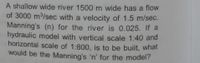 A shallow wide river 1500 m wide has a flow
of 3000 m/sec with a velocity of 1.5 m/sec.
Manning's (n) for the river is 0.025. If a
hydraulic model with vertical scale 1:40 and
horizontal scale of 1:800, is to be built, what
would be the Manning's 'n' for the model?
