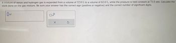 A mixture of xenon and hydrogen gas is expanded from a volume of 32.0 L to a volume of 62.0 L, while the pressure is held constant at 71.0 atm. Calculate the
work done on the gas mixture. Be sure your answer has the correct sign (positive or negative) and the correct number of significant digits.
kJ
x10
X