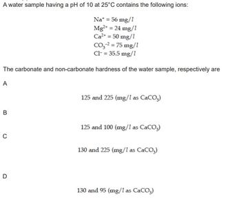 A water sample having a pH of 10 at 25°C contains the following ions:
Na* = 56 mg/1
Mg²+ = 24 mg/1
Ca²+ = 50 mg/1
CO₂-² = 75 mg/1
Cl- = 35.5 mg/1
The carbonate and non-carbonate hardness of the water sample, respectively are
A
B
C
D
125 and 225 (mg/1 as CaCO3)
125 and 100 (mg/1 as CaCO3)
130 and 225 (mg/1 as CaCO3)
130 and 95 (mg/1 as CaCO3)