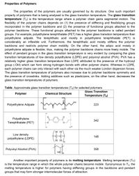 Properties of Polymers
The properties of the polymers are usually governed by its structure. One such important
property of polymers that is being analysed is the glass transition temperature. The glass transition
temperature (Tg) is the temperature range where a polymer chain gains segmental motion. The
flexibility of the polymer chains depends on (1) the presence of stiffening and flexibilizing groups
incorporated in the polymer backbone and (2) the presence of functional groups attached to the
polymer backbone. These functional groups attached to the polymer backbone is called pendant
groups. For example, polyethylene terephthalate (PET) has a higher glass transition temperature than
polyethylene adipate. The terephthalic acid moiety in polyethylene terephthalate (PET) is
considerably an inflexible unit. Furthermore, the terephthalic acid moiety stiffens the polymer
backbone and restricts polymer chain mobility. On the other hand, the adipic acid moiety in
polyethylene adipate is flexible; thus, making the polymer backbone chains more freely mobile. The
effect of pendant groups in the glass transition temperature is very evident by comparing the glass
transition temperatures of low density polyethylene (LDPE) and polyvinyl alcohol (PVA). PVA has a
relatively higher glass transition temperature than LDPE attributed to the presence of the hydroxyl
group (-OH) which can form strong hydrogen bonds with other polymer chains. Whereas in LDPE,
each polymer chains can only interact with each other via the much weaker London dispersion forces.
The glass transition temperature of polymers also increase due to polymer backbone symmetry and
the presence of crosslinks. Adding additives such as plasticizers, on the other hand, decreases the
glass transition temperatures of polymers.
Table. Approximate glass transition temperatures (Tg) for selected polymers
Glass Transition
Polymer
Chemical Structure
Temperature (Tg)
OH
Polyethylene Adipate
223
Polyethylene
Terephthalate (PET)
342
in
нн
Low density
148
polyethylene (LDPE)
Polyvinyl Alcohol (PVA)
358
НО
Another important property of polymers is its melting temperature. Melting temperature (Tm)
is the temperature range in which the whole polymer chains become mobile. Synonymous to Tg, the
melting temperature is higher for polymers having stiffening groups in the backbone and pendant
groups that may form stronger intermolecular forces of attraction.
