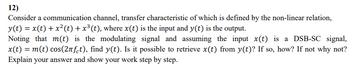 12)
Consider a communication channel, transfer characteristic of which is defined by the non-linear relation,
y(t) = x(t) + x²(t) + x³ (t), where x(t) is the input and y(t) is the output.
Noting that m(t) is the modulating signal and assuming the input x(t) is a DSB-SC signal,
x(t) = m(t) cos(2лft), find y(t). Is it possible to retrieve x(t) from y(t)? If so, how? If not why not?
Explain your answer and show your work step by step.