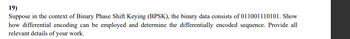 19)
Suppose in the context of Binary Phase Shift Keying (BPSK), the binary data consists of 011001110101. Show
how differential encoding can be employed and determine the differentially encoded sequence. Provide all
relevant details of your work.