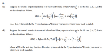 8)
(a)
(b)
Tb
Suppose the overall impulse response of a baseband binary system where ✓ ✓ is the bit rate (i.e., T, is the
bit duration) is as follows.
h(t)
= (sinc (++)) * (cos (2x) + sin (2x))
Does this system satisfy the Nyquist criterion? Explain your answer. Show your work in detail.
Tb
Suppose the overall transfer function of a baseband binary system where ✓ is the bit rate (i.e., T, is the
bit duration) is as follows:
-
H(ſ) = T₁(cos(0.5ñfƒTp))² (u (ƒ + + 1) − (−))
where u(f) is the unit step function. Does this system satisfy the Nyquist criterion? Explain your answer.
Show your work in detail.