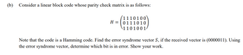 (b) Consider a linear block code whose parity check matrix is as follows:
1110100
H=0111010
1101001
Note that the code is a Hamming code. Find the error syndrome vector S, if the received vector is (0000011). Using
the error syndrome vector, determine which bit is in error. Show your work.