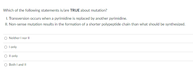 Which of the following statements is/are TRUE about mutation?
1. Transversion occurs when a pyrimidine is replaced by another pyrimidine.
II. Non-sense mutation results in the formation of a shorter polypeptide chain than what should be synthesized.
O Neither I nor II
O I only
II only
Both I and II