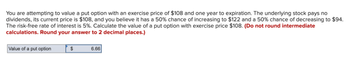 You are attempting to value a put option with an exercise price of $108 and one year to expiration. The underlying stock pays no
dividends, its current price is $108, and you believe it has a 50% chance of increasing to $122 and a 50% chance of decreasing to $94.
The risk-free rate of interest is 5%. Calculate the value of a put option with exercise price $108. (Do not round intermediate
calculations. Round your answer to 2 decimal places.)
Value of a put option
$
6.66