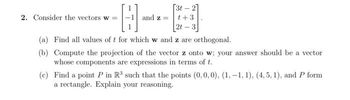 2. Consider the vectors w =
B
and z=
[3t-2]
t +3
2t-3
(a) Find all values of t for which w and z are orthogonal.
(b) Compute the projection of the vector z onto w; your answer should be a vector
whose components are expressions in terms of t.
(c) Find a point P in R³ such that the points (0, 0, 0), (1,-1, 1), (4,5, 1), and P form
a rectangle. Explain your reasoning.