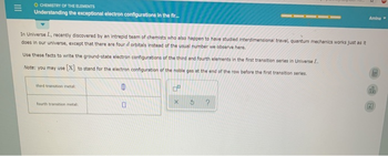=
O CHEMISTRY OF THE ELEMENTS
Understanding the exceptional electron configurations in the fir...
In Universe L., recently discovered by an intrepid team of chemists who also happen to have studied interdimensional travel, quantum mechanics works just as it
does in our universe, except that there are four d orbitals instead of the usual number we observe here.
Use these facts to write the ground-state electron configurations of the third and fourth elements in the first transition series in Universe L.
Note: you may use [X] to stand for the electron configuration of the noble gas at the end of the row before the first transition series.
third transition metal:
fourth transition metal:
0
X
S
Amina
35
dh
2