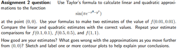 Assignment 2 question: Use Taylor's formula to calculate linear and quadratic approxi-
mations to the function
sin(Tе-²-²)
at the point (0,0). Use your formulas to make two estimates of the value of f(0.01, 0.01).
Compare the linear and quadratic estimates with the correct values. Repeat your estimate
comparisons for f(0.1,0.1), f(0.5, 0.5), and f(1,1).
How good are your estimates? What goes wrong with the approximations as you move further
from (0,0)? Sketch and label one or more contour plots to help explain your conclusions.